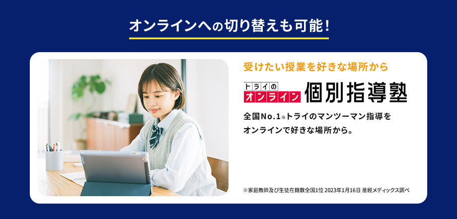 オンラインへの切り替えも可能！ 受けたい授業を好きな場所から トライのオンライン個別指導塾 全国No.1※トライのマンツーマン指導をオンラインで好きな場所から。 ※家庭教師及び生徒在籍数全国1位2023年01月16日 産經メディックス調べ