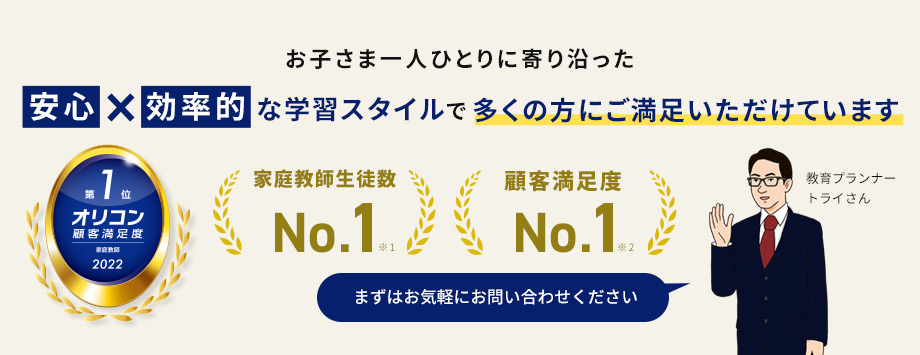 お子さま一人ひとりに寄り沿った安心×効率的な学習スタイルで多くの方にご満足いただけています 家庭教師生徒数No.1 顧客満足度No.1 第1位オリコン顧客満足度 家庭教師2022 まずはお気軽にお問い合わせください 教育プランナートライさん