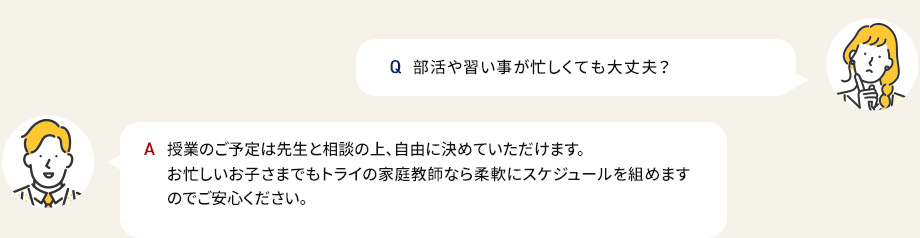 Q部活や習い事が忙しくても大丈夫？ A授業のご予定は先生と相談の上、自由に決めていただけます。お忙しいお子さまでもトライの家庭教師なら柔軟にスケジュールを組めますのでご安心ください。