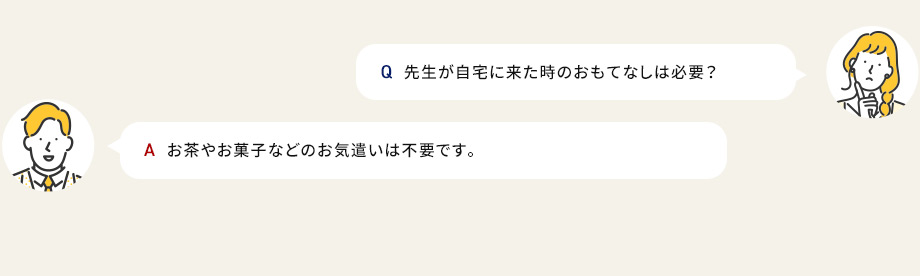 Q先生が自宅に来た時のおもてなしって必要？ Aお茶やお菓子などのお気遣いは不要です。