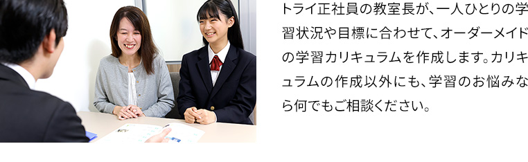 トライ正社員の教室長が、一人ひとりの学習状況や目標に合わせて、オーダーメイドの学習カリキュラムを作成します。カリキュラムの作成以外にも、学習のお悩みなら何でもご相談ください。