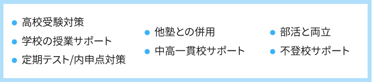 ・高校受験対策 ・学校の授業サポート ・定期テスト／内申点対策 ・他塾との併用 ・中高一貫校サポート ・部活との両立 ・不登校サポート