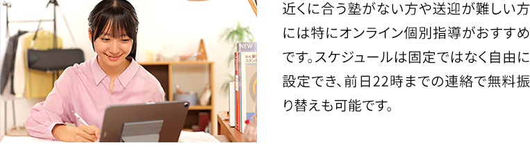 近くに合う塾がない方や送迎が難しい方には得にオンライン個別指導がおすすめです。スケジュールは固定ではなく自由に設定でき、前日22時までの連絡で無料振り替えも可能です。