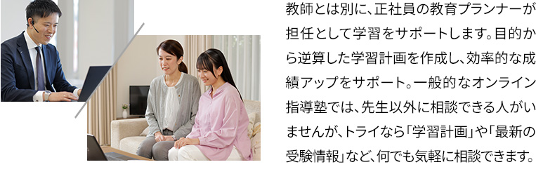 教師とは別に、正社員の教育プランナーが担任として学習をサポートします。目的から逆算した学習計画を作成し、効率的な成績アップをサポート。一般的なオンライン指導塾では、先生以外に相談できる人がいませんが、トライなら「学習計画」や「最新の受験情報」など、何でも気軽に相談できます。