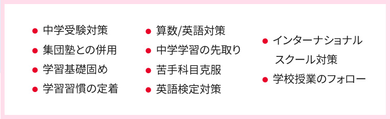 ・中学受験対策 ・集団塾との併用 ・学習基礎固め ・学習習慣の定着 ・算数／英語対策 ・中学学習の先取り ・苦手科目克服 ・英語検定対策 ・インターナショナルスクール対策 ・学校授業のフォロー