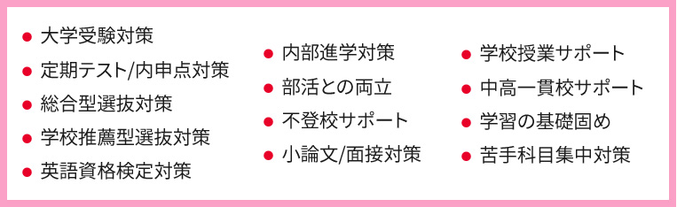 ・大学受験対策 ・定期テスト／内申点対策 ・総合方選抜対策 ・学校推薦方選抜対策 ・英語資格検定対策 ・内部進学対策 ・部活との両立 ・不登校サポート ・小論文／面接対策 ・学校授業サポート ・中高一貫校サポート ・学習の基礎固め ・苦手科目集中対策