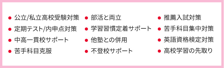 ・公立／私立高校受験対策 ・定期テスト／内申点対策 ・中高一貫校サポート ・苦手科目克服 ・部活と両立 ・学習習慣定着サポート ・他塾との併用 ・不登校サポート ・推薦入試対策 ・苦手科目集中対策 ・英語資格検定対策 ・高校学習の先取り