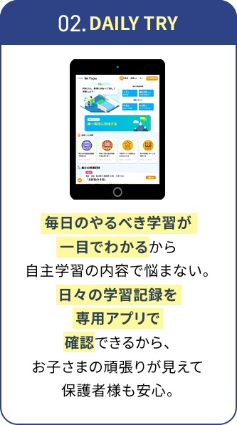 02.DAILY TRY 毎日のやるべき学習が一目でわかるから自主学習の内容で悩まない。日々の学習記録を専用アプリで確認できるから、お子さまの頑張りが見えて保護者様も安心。