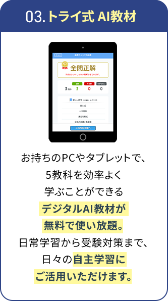 03.トライ式AI教材 お持ちのPCやタブレットで、5教科を効率よく学ぶことができるデジタルAI教材が無料で使い放題。日常学習から受験対策まで、日々の自主学習にご活用いただけます。