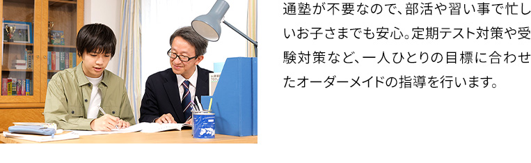 通塾が不要なので、部活や習い事で忙しいお子さまでも安心。定期テスト対策や受験対策など、一人ひとりの目標に合わせたオーダーメイドの指導を行います。