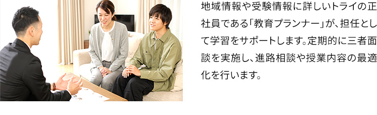 地域情報や受験情報に詳しいトライの正社員である「教育プランナー」が、担任として学習をサポートします。定期的に三者面談を実施し、進路相談や授業内容の最適化を行います。