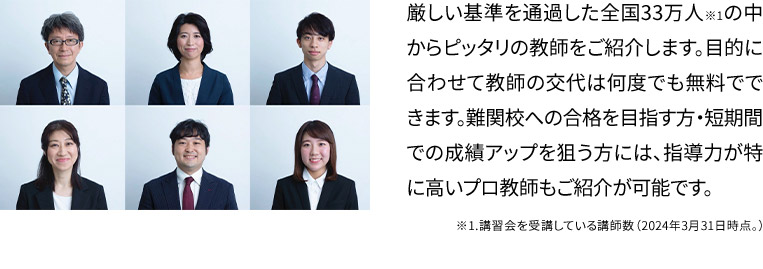 厳しい基準を通過した全国33万人※1の中からピッタリの教師をご紹介します。目的に合わせて教師の交代は何度でも無料でできます。難関校への合格を目指す方・短期間での成績アップを狙う方には、指導力が特に高いプロ教師もご紹介が可能です。 ※1.講習会を受講している講師数(2024年3月31日時点。)