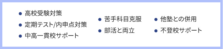 ・高校受験対策 ・定期テスト／内申点対策 ・中高一貫校サポート・苦手科目克服 ・部活との両立・他塾との併用 ・不登校サポート