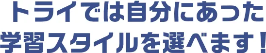 トライでは自分にあった学習スタイルを選べます！